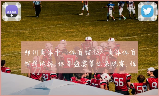 郑州奥体中心体育馆333,奥体体育馆新地标,体育盛宴等你来观赛,惊喜多多